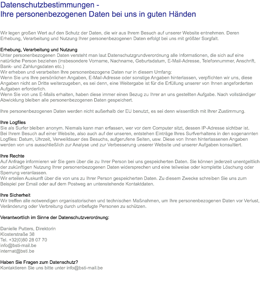 Datenschutzbestimmungen - Ihre personenbezogenen Daten bei uns in guten Händen Wir legen großen Wert auf den Schutz der Daten, die wir aus Ihrem Besuch auf unserer Website entnehmen. Deren Erhebung, Verarbeitung und Nutzung Ihrer personenbezogenen Daten erfolgt bei uns mit größter Sorgfalt. Erhebung, Verarbeitung und Nutzung Unter personenbezogenen Daten versteht man laut Datenschutzgrundverordnung alle Informationen, die sich auf eine natürliche Person beziehen (insbesondere Vorname, Nachname, Geburtsdatum, E-Mail-Adresse, Telefonnummer, Anschrift, Bank- und Zahlungsdaten etc.) Wir erheben und verarbeiten Ihre personenbezogene Daten nur in diesem Umfang: Wenn Sie uns Ihre persönlichen Angaben, E-Mail-Adresse oder sonstige Angaben hinterlassen, verpflichten wir uns, diese Angaben nicht an Dritte weiterzugeben, es sei denn, eine Weitergabe ist für die Erfüllung unserer von Ihnen angeforderten Aufgaben erforderlich. Wenn Sie von uns E-Mails erhalten, haben diese immer einen Bezug zu Ihrer an uns gestellten Aufgabe. Nach vollständiger Abwicklung bleiben alle personenbezogenen Daten gespeichert. Ihre personenbezogenen Daten werden nicht außerhalb der EU benutzt, es sei denn wissentlich mit Ihrer Zustimmung. Ihre Logfiles Sie als Surfer bleiben anonym. Niemals kann man erfassen, wer vor dem Computer sitzt, dessen IP-Adresse sichtbar ist. Bei Ihrem Besuch auf einer Website, also auch auf der unseren, entstehen Einträge Ihres Surfverhaltens in den sogenannten Logfiles: Datum, Uhrzeit, Verweildauer des Besuchs, aufgerufene Seiten, usw. Diese von Ihnen hinterlassenen Angaben werden von uns ausschließlich zur Analyse und zur Verbesserung unserer Website und unserer Aufgaben konsultiert. Ihre Rechte Auf Anfrage informieren wir Sie gern über die zu Ihrer Person bei uns gespeicherten Daten. Sie können jederzeit unentgeltlich der zukünftigen Nutzung Ihrer personenbezogenen Daten widersprechen und eine teilweise oder komplette Löschung oder Sperrung veranlassen. Wir erteilen Auskunft über die von uns zu Ihrer Person gespeicherten Daten. Zu diesem Zwecke schreiben Sie uns zum Beispiel per Email oder auf dem Postweg an untenstehende Kontaktdaten. Ihre Sicherheit Wir treffen alle notwendigen organisatorischen und technischen Maßnahmen, um Ihre personenbezogenen Daten vor Verlust, Veränderung oder Verbreitung durch unbefugte Personen zu schützen. Verantwortlich im Sinne der Datenschutzverordnung: Danielle Putters, Direktorin Klosterstraße 38 Tel. +32(0)80 28 07 70 info@bsti-mail.be internat@bsti.be Haben Sie Fragen zum Datenschutz? Kontaktieren Sie uns bitte unter info@bsti-mail.be 